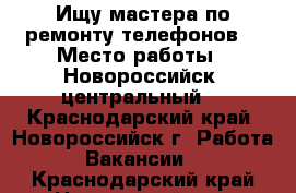 Ищу мастера по ремонту телефонов  › Место работы ­ Новороссийск, центральный  - Краснодарский край, Новороссийск г. Работа » Вакансии   . Краснодарский край,Новороссийск г.